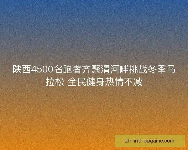 陕西4500名跑者齐聚渭河畔挑战冬季马拉松 全民健身热情不减