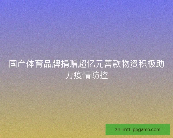 国产体育品牌捐赠超亿元善款物资积极助力疫情防控 国产体育品牌捐赠超亿元善款物资积极助力疫情防控