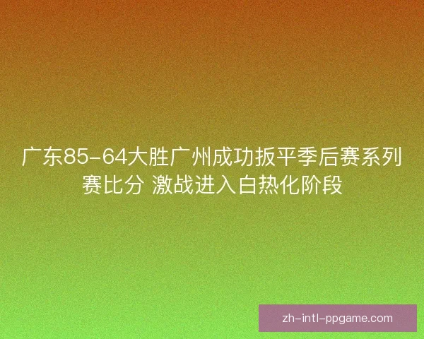 广东85-64大胜广州成功扳平季后赛系列赛比分 激战进入白热化阶段 广东85-64大胜广州成功扳平季后赛系列赛比分 激战进入白热化阶段