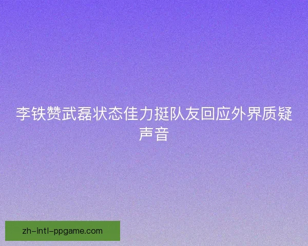 李铁赞武磊状态佳力挺队友回应外界质疑声音 李铁赞武磊状态佳力挺队友回应外界质疑声音