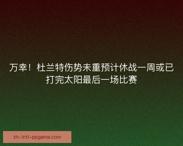 万幸！杜兰特伤势未重预计休战一周或已打完太阳最后一场比赛