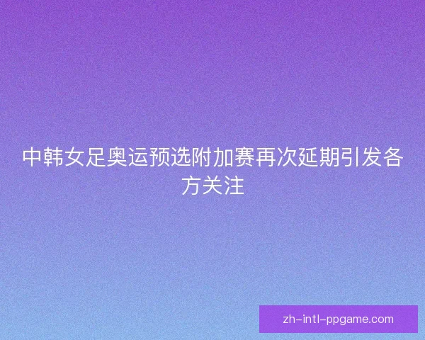 中韩女足奥运预选附加赛再次延期引发各方关注 中韩女足奥运预选附加赛再次延期引发各方关注