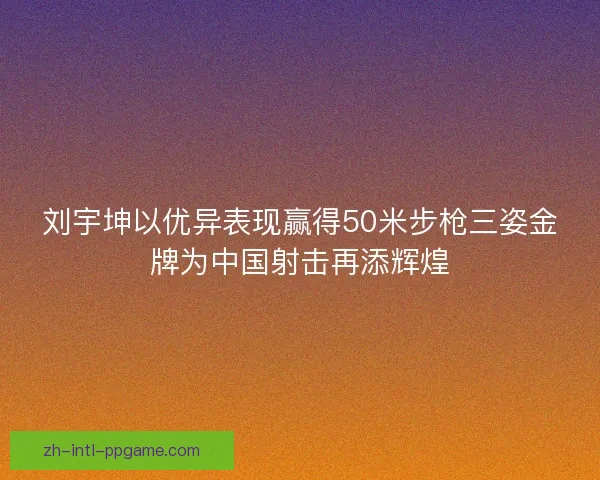 刘宇坤以优异表现赢得50米步枪三姿金牌为中国射击再添辉煌
