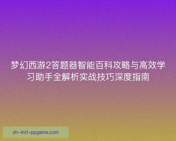 梦幻西游2答题器智能百科攻略与高效学习助手全解析实战技巧深度指南
