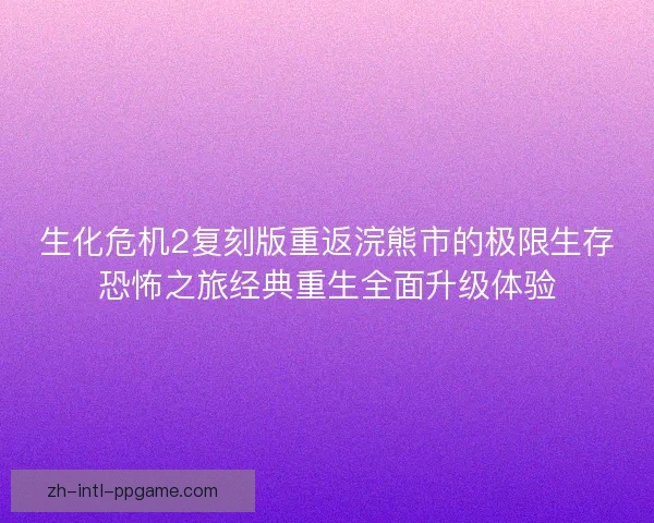 生化危机2复刻版重返浣熊市的极限生存恐怖之旅经典重生全面升级体验