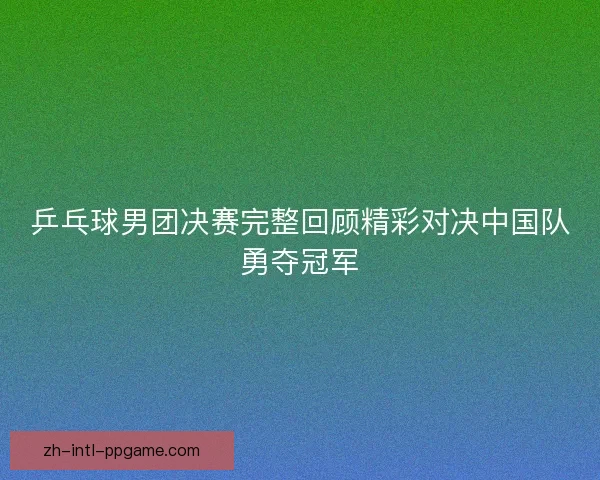 乒乓球男团决赛完整回顾精彩对决中国队勇夺冠军
