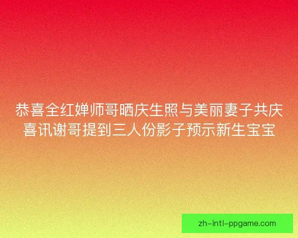 恭喜全红婵师哥晒庆生照与美丽妻子共庆喜讯谢哥提到三人份影子预示新生宝宝