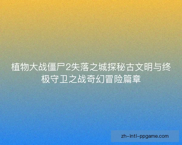植物大战僵尸2失落之城探秘古文明与终极守卫之战奇幻冒险篇章