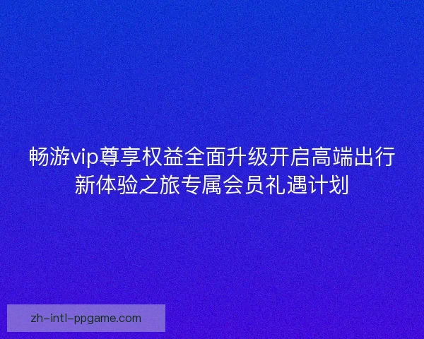 畅游vip尊享权益全面升级开启高端出行新体验之旅专属会员礼遇计划