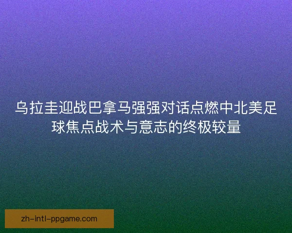 乌拉圭迎战巴拿马强强对话点燃中北美足球焦点战术与意志的终极较量