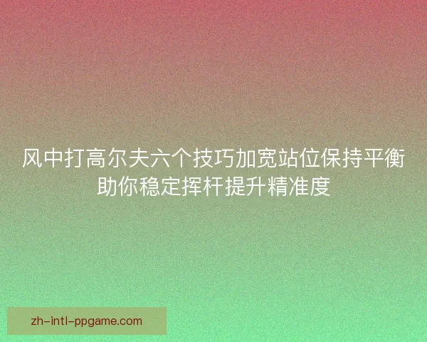 风中打高尔夫六个技巧加宽站位保持平衡助你稳定挥杆提升精准度 风中打高尔夫六个技巧加宽站位保持平衡助你稳定挥杆提升精准度