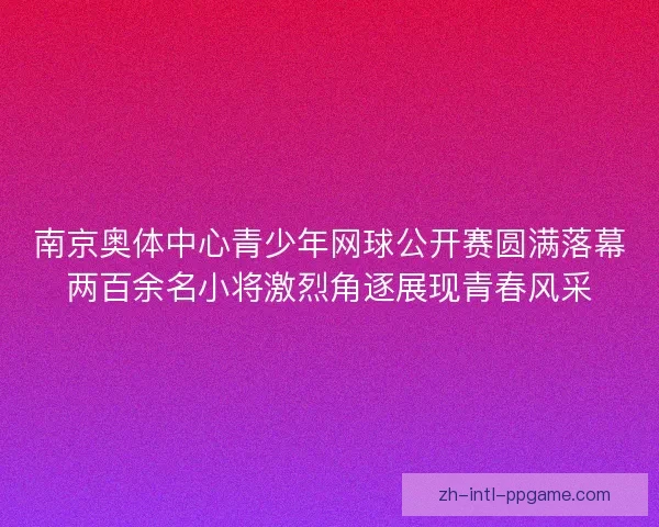 南京奥体中心青少年网球公开赛圆满落幕两百余名小将激烈角逐展现青春风采 南京奥体中心青少年网球公开赛圆满落幕两百余名小将激烈角逐展现青春风采