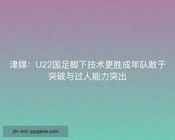 津媒：U22国足脚下技术更胜成年队敢于突破与过人能力突出
