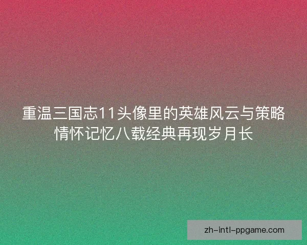 重温三国志11头像里的英雄风云与策略情怀记忆八载经典再现岁月长
