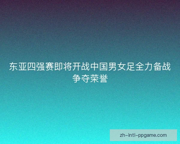 东亚四强赛即将开战中国男女足全力备战争夺荣誉