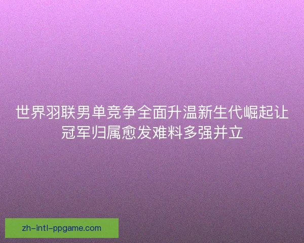 世界羽联男单竞争全面升温新生代崛起让冠军归属愈发难料多强并立