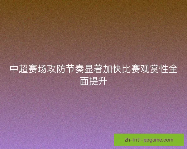 中超赛场攻防节奏显著加快比赛观赏性全面提升