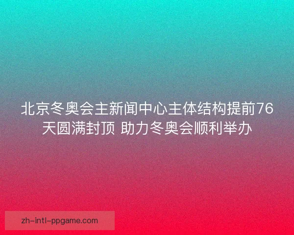 北京冬奥会主新闻中心主体结构提前76天圆满封顶 助力冬奥会顺利举办