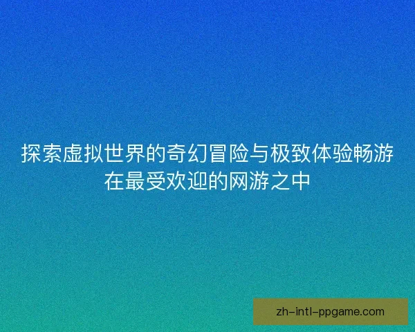 探索虚拟世界的奇幻冒险与极致体验畅游在最受欢迎的网游之中