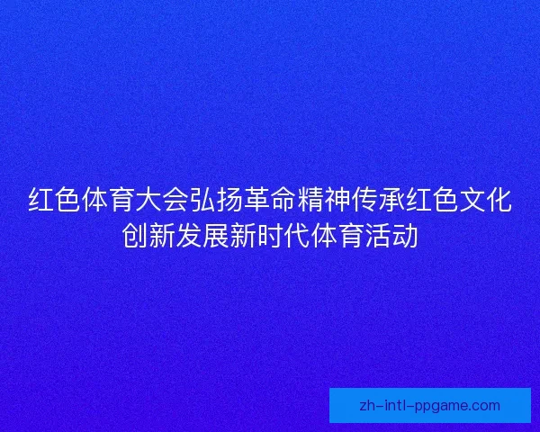 红色体育大会弘扬革命精神传承红色文化创新发展新时代体育活动